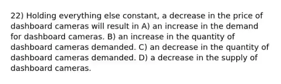 22) Holding everything else constant, a decrease in the price of dashboard cameras will result in A) an increase in the demand for dashboard cameras. B) an increase in the quantity of dashboard cameras demanded. C) an decrease in the quantity of dashboard cameras demanded. D) a decrease in the supply of dashboard cameras.