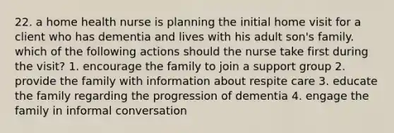 22. a home health nurse is planning the initial home visit for a client who has dementia and lives with his adult son's family. which of the following actions should the nurse take first during the visit? 1. encourage the family to join a support group 2. provide the family with information about respite care 3. educate the family regarding the progression of dementia 4. engage the family in informal conversation