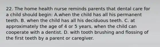 22. The home health nurse reminds parents that dental care for a child should begin: A.when the child has all his permanent teeth. B. when the child has all his deciduous teeth. C. at approximately the age of 4 or 5 years, when the child can cooperate with a dentist. D. with tooth brushing and flossing of the first teeth by a parent or caregiver.