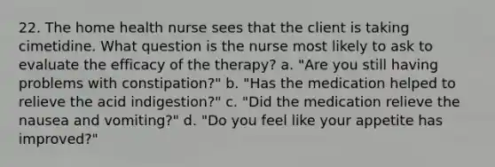 22. The home health nurse sees that the client is taking cimetidine. What question is the nurse most likely to ask to evaluate the efficacy of the therapy? a. "Are you still having problems with constipation?" b. "Has the medication helped to relieve the acid indigestion?" c. "Did the medication relieve the nausea and vomiting?" d. "Do you feel like your appetite has improved?"