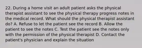 22. During a home visit an adult patient asks the physical therapist assistant to see the physical therapy progress notes in the medical record. What should the physical therapist assistant do? A. Refuse to let the patient see the record B. Allow the patient to see the notes C. Test the patient see the notes only with the permission of the physical therapist D. Contact the patient's physician and explain the situation