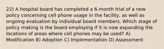 22) A hospital board has completed a 6-month trial of a new policy concerning cell phone usage in the facility, as well as ongoing evaluation by individual board members. Which stage of policy making is the board employing if it is now expanding the locations of areas where cell phones may be used? A) Modification B) Adoption C) Implementation D) Assessment