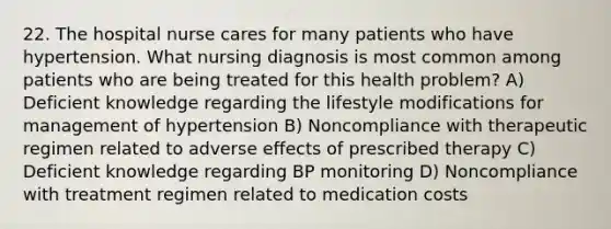 22. The hospital nurse cares for many patients who have hypertension. What nursing diagnosis is most common among patients who are being treated for this health problem? A) Deficient knowledge regarding the lifestyle modifications for management of hypertension B) Noncompliance with therapeutic regimen related to adverse effects of prescribed therapy C) Deficient knowledge regarding BP monitoring D) Noncompliance with treatment regimen related to medication costs