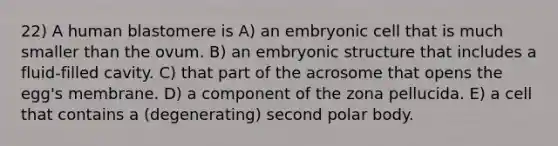 22) A human blastomere is A) an embryonic cell that is much smaller than the ovum. B) an embryonic structure that includes a fluid-filled cavity. C) that part of the acrosome that opens the egg's membrane. D) a component of the zona pellucida. E) a cell that contains a (degenerating) second polar body.