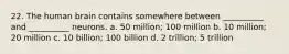 22. The human brain contains somewhere between __________ and __________ neurons. a. 50 million; 100 million b. 10 million; 20 million c. 10 billion; 100 billion d. 2 trillion; 5 trillion