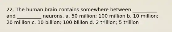 22. The human brain contains somewhere between __________ and __________ neurons. a. 50 million; 100 million b. 10 million; 20 million c. 10 billion; 100 billion d. 2 trillion; 5 trillion