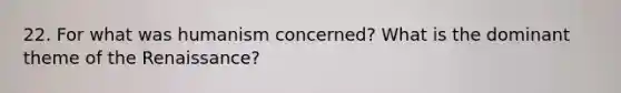 22. For what was humanism concerned? What is the dominant theme of the Renaissance?