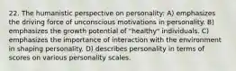 22. The humanistic perspective on personality: A) emphasizes the driving force of unconscious motivations in personality. B) emphasizes the growth potential of "healthy" individuals. C) emphasizes the importance of interaction with the environment in shaping personality. D) describes personality in terms of scores on various personality scales.