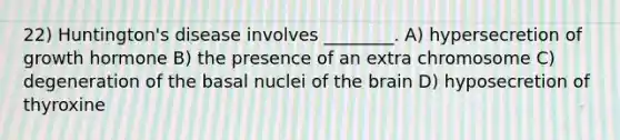 22) Huntington's disease involves ________. A) hypersecretion of growth hormone B) the presence of an extra chromosome C) degeneration of the basal nuclei of the brain D) hyposecretion of thyroxine