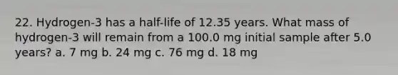 22. Hydrogen-3 has a half-life of 12.35 years. What mass of hydrogen-3 will remain from a 100.0 mg initial sample after 5.0 years? a. 7 mg b. 24 mg c. 76 mg d. 18 mg