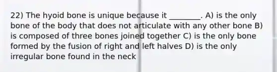 22) The hyoid bone is unique because it ________. A) is the only bone of the body that does not articulate with any other bone B) is composed of three bones joined together C) is the only bone formed by the fusion of right and left halves D) is the only irregular bone found in the neck