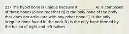 22) The hyoid bone is unique because it ________. A) is composed of three bones joined together B) is the only bone of the body that does not articulate with any other bone C) is the only irregular bone found in the neck D) is the only bone formed by the fusion of right and left halves