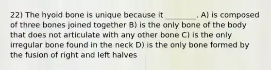 22) The hyoid bone is unique because it ________. A) is composed of three bones joined together B) is the only bone of the body that does not articulate with any other bone C) is the only irregular bone found in the neck D) is the only bone formed by the fusion of right and left halves