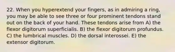 22. When you hyperextend your fingers, as in admiring a ring, you may be able to see three or four prominent tendons stand out on the back of your hand. These tendons arise from A) the flexor digitorum superficialis. B) the flexor digitorum profundus. C) the lumbrical muscles. D) the dorsal interossei. E) the extensor digitorum.