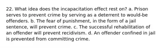 22. What idea does the incapacitation effect rest on? a. Prison serves to prevent crime by serving as a deterrent to would-be offenders. b. The fear of punishment, in the form of a jail sentence, will prevent crime. c. The successful rehabilitation of an offender will prevent recidivism. d. An offender confined in jail is prevented from committing crime.