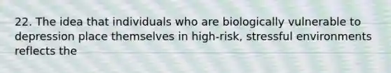 22. The idea that individuals who are biologically vulnerable to depression place themselves in high-risk, stressful environments reflects the