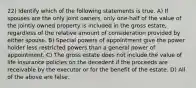 22) Identify which of the following statements is true. A) If spouses are the only joint owners, only one-half of the value of the jointly owned property is included in the gross estate, regardless of the relative amount of consideration provided by either spouse. B) Special powers of appointment give the power holder less restricted powers than a general power of appointment. C) The gross estate does not include the value of life insurance policies on the decedent if the proceeds are receivable by the executor or for the benefit of the estate. D) All of the above are false.