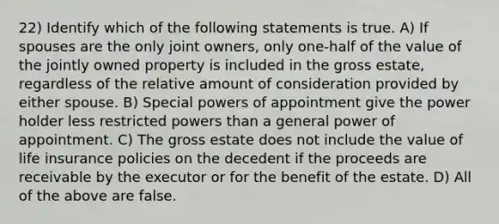 22) Identify which of the following statements is true. A) If spouses are the only joint owners, only one-half of the value of the jointly owned property is included in the gross estate, regardless of the relative amount of consideration provided by either spouse. B) Special powers of appointment give the power holder less restricted powers than a general power of appointment. C) The gross estate does not include the value of life insurance policies on the decedent if the proceeds are receivable by the executor or for the benefit of the estate. D) All of the above are false.