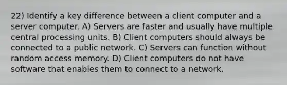 22) Identify a key difference between a client computer and a server computer. A) Servers are faster and usually have multiple central processing units. B) Client computers should always be connected to a public network. C) Servers can function without random access memory. D) Client computers do not have software that enables them to connect to a network.