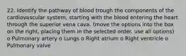 22. Identify the pathway of blood trough the components of the cardiovascular system, starting with the blood entering the heart through the superior vena cava. (move the options into the box on the right, placing them in the selected order. use all options) o Pulmonary artery o Lungs o Right atrium o Right ventricle o Pulmonary valve