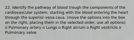 22. Identify the pathway of blood trough the components of the cardiovascular system, starting with the blood entering the heart through the superior vena cava. (move the options into the box on the right, placing them in the selected order. use all options) o Pulmonary artery o Lungs o Right atrium o Right ventricle o Pulmonary valve