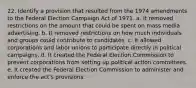 22. Identify a provision that resulted from the 1974 amendments to the Federal Election Campaign Act of 1971. a. It removed restrictions on the amount that could be spent on mass media advertising. b. It removed restrictions on how much individuals and groups could contribute to candidates. c. It allowed corporations and labor unions to participate directly in political campaigns. d. It created the Federal Election Commission to prevent corporations from setting up political action committees. e. It created the Federal Election Commission to administer and enforce the act's provisions.