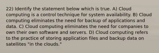 22) Identify the statement below which is true. A) Cloud computing is a control technique for system availability. B) Cloud computing eliminates the need for backup of applications and data. C) Cloud computing eliminates the need for companies to own their own software and servers. D) Cloud computing refers to the practice of storing application files and backup data on satellites "in the clouds."