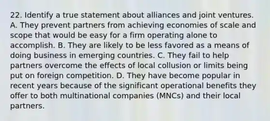 22. Identify a true statement about alliances and joint ventures. A. They prevent partners from achieving economies of scale and scope that would be easy for a firm operating alone to accomplish. B. They are likely to be less favored as a means of doing business in emerging countries. C. They fail to help partners overcome the effects of local collusion or limits being put on foreign competition. D. They have become popular in recent years because of the significant operational benefits they offer to both multinational companies (MNCs) and their local partners.