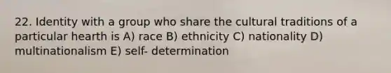 22. Identity with a group who share the cultural traditions of a particular hearth is A) race B) ethnicity C) nationality D) multinationalism E) self- determination