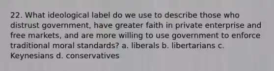 22. What ideological label do we use to describe those who distrust government, have greater faith in private enterprise and free markets, and are more willing to use government to enforce traditional moral standards? a. liberals b. libertarians c. Keynesians d. conservatives