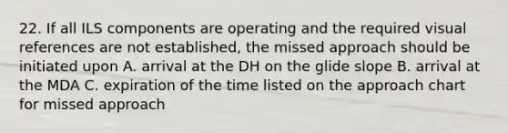 22. If all ILS components are operating and the required visual references are not established, the missed approach should be initiated upon A. arrival at the DH on the glide slope B. arrival at the MDA C. expiration of the time listed on the approach chart for missed approach