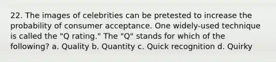 22. The images of celebrities can be pretested to increase the probability of consumer acceptance. One widely-used technique is called the "Q rating." The "Q" stands for which of the following? a. Quality b. Quantity c. Quick recognition d. Quirky