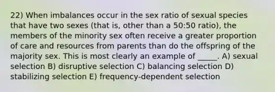 22) When imbalances occur in the sex ratio of sexual species that have two sexes (that is, other than a 50:50 ratio), the members of the minority sex often receive a greater proportion of care and resources from parents than do the offspring of the majority sex. This is most clearly an example of _____. A) sexual selection B) disruptive selection C) balancing selection D) stabilizing selection E) frequency-dependent selection