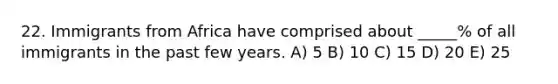 22. Immigrants from Africa have comprised about _____% of all immigrants in the past few years. A) 5 B) 10 C) 15 D) 20 E) 25