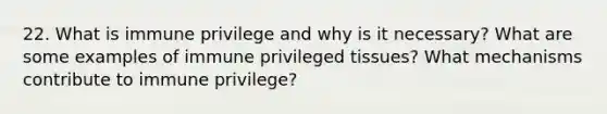 22. What is immune privilege and why is it necessary? What are some examples of immune privileged tissues? What mechanisms contribute to immune privilege?