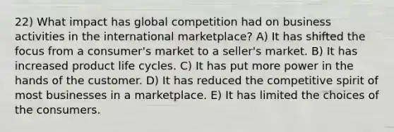 22) What impact has global competition had on business activities in the international marketplace? A) It has shifted the focus from a consumer's market to a seller's market. B) It has increased product life cycles. C) It has put more power in the hands of the customer. D) It has reduced the competitive spirit of most businesses in a marketplace. E) It has limited the choices of the consumers.