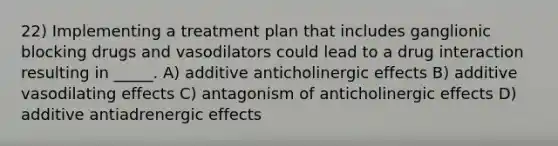 22) Implementing a treatment plan that includes ganglionic blocking drugs and vasodilators could lead to a drug interaction resulting in _____. A) additive anticholinergic effects B) additive vasodilating effects C) antagonism of anticholinergic effects D) additive antiadrenergic effects