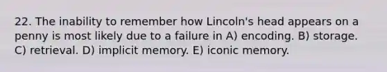 22. The inability to remember how Lincoln's head appears on a penny is most likely due to a failure in A) encoding. B) storage. C) retrieval. D) implicit memory. E) iconic memory.