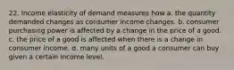 22. Income elasticity of demand measures how a. the quantity demanded changes as consumer income changes. b. consumer purchasing power is affected by a change in the price of a good. c. the price of a good is affected when there is a change in consumer income. d. many units of a good a consumer can buy given a certain income level.