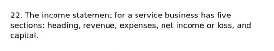 22. The income statement for a service business has five sections: heading, revenue, expenses, net income or loss, and capital.