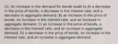 22. An increase in the demand for bonds leads to A) a decrease in the price of bonds, a decrease in the interest rate, and a decrease in aggregate demand. B) an increase in the price of bonds, an increase in the interest rate, and an increase in aggregate demand. C) an increase in the price of bonds, a decrease in the interest rate, and an increase in aggregate demand. D) a decrease in the price of bonds, an increase in the interest rate, and an increase in aggregate demand.