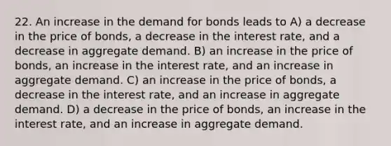 22. An increase in the demand for bonds leads to A) a decrease in the price of bonds, a decrease in the interest rate, and a decrease in aggregate demand. B) an increase in the price of bonds, an increase in the interest rate, and an increase in aggregate demand. C) an increase in the price of bonds, a decrease in the interest rate, and an increase in aggregate demand. D) a decrease in the price of bonds, an increase in the interest rate, and an increase in aggregate demand.