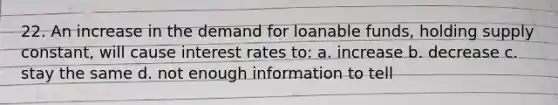 22. An increase in the demand for loanable funds, holding supply constant, will cause interest rates to: a. increase b. decrease c. stay the same d. not enough information to tell