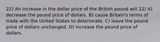 22) An increase in the dollar price of the British pound will 22) A) decrease the pound price of dollars. B) cause Britain's terms of trade with the United States to deteriorate. C) leave the pound price of dollars unchanged. D) increase the pound price of dollars.