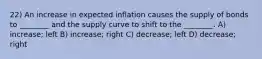 22) An increase in expected inflation causes the supply of bonds to ________ and the supply curve to shift to the ________. A) increase; left B) increase; right C) decrease; left D) decrease; right