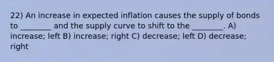 22) An increase in expected inflation causes the supply of bonds to ________ and the supply curve to shift to the ________. A) increase; left B) increase; right C) decrease; left D) decrease; right