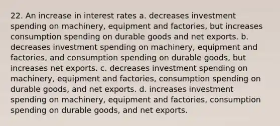 22. An increase in interest rates a. decreases investment spending on machinery, equipment and factories, but increases consumption spending on durable goods and net exports. b. decreases investment spending on machinery, equipment and factories, and consumption spending on durable goods, but increases net exports. c. decreases investment spending on machinery, equipment and factories, consumption spending on durable goods, and net exports. d. increases investment spending on machinery, equipment and factories, consumption spending on durable goods, and net exports.