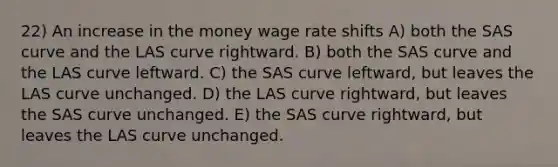 22) An increase in the money wage rate shifts A) both the SAS curve and the LAS curve rightward. B) both the SAS curve and the LAS curve leftward. C) the SAS curve leftward, but leaves the LAS curve unchanged. D) the LAS curve rightward, but leaves the SAS curve unchanged. E) the SAS curve rightward, but leaves the LAS curve unchanged.