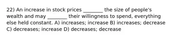 22) An increase in stock prices ________ the size of people's wealth and may ________ their willingness to spend, everything else held constant. A) increases; increase B) increases; decrease C) decreases; increase D) decreases; decrease