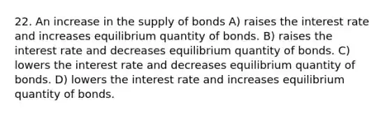 22. An increase in the supply of bonds A) raises the interest rate and increases equilibrium quantity of bonds. B) raises the interest rate and decreases equilibrium quantity of bonds. C) lowers the interest rate and decreases equilibrium quantity of bonds. D) lowers the interest rate and increases equilibrium quantity of bonds.